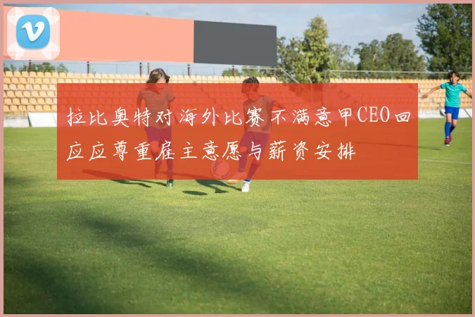 拉比奥特对海外比赛不满意甲CEO回应应尊重雇主意愿与薪资安排