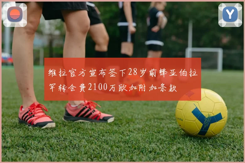 维拉官方宣布签下28岁前锋亚伯拉罕转会费2100万欧加附加条款