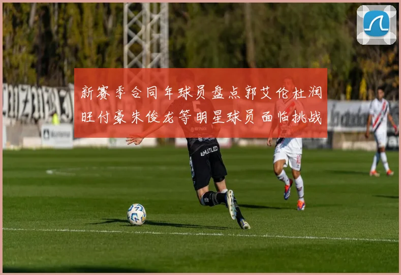 新赛季合同年球员盘点郭艾伦杜润旺付豪朱俊龙等明星球员面临挑战