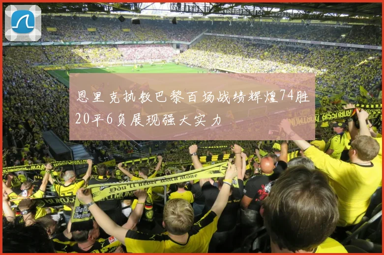 恩里克执教巴黎百场战绩辉煌74胜20平6负展现强大实力