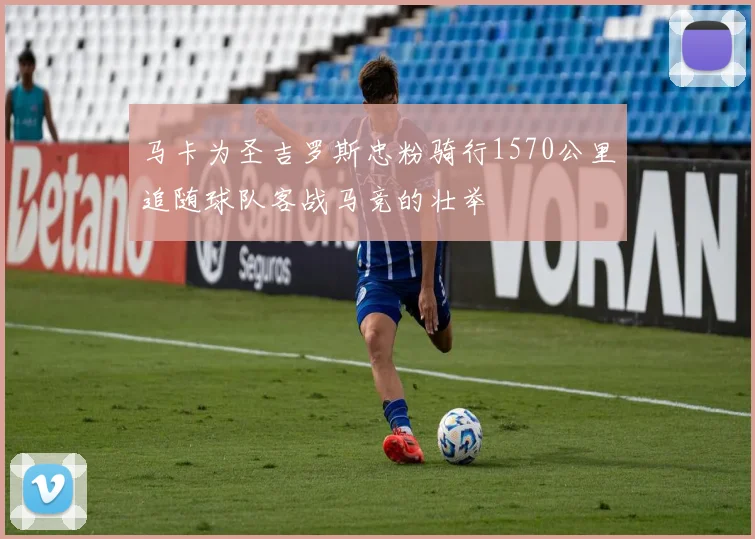 马卡为圣吉罗斯忠粉骑行1570公里追随球队客战马竞的壮举