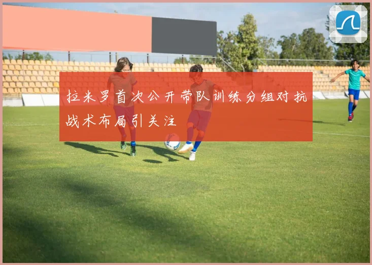 拉米罗首次公开带队训练分组对抗战术布局引关注