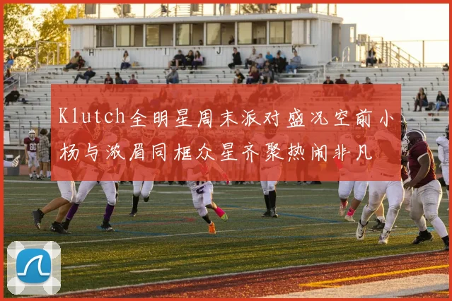 Klutch全明星周末派对盛况空前小杨与浓眉同框众星齐聚热闹非凡