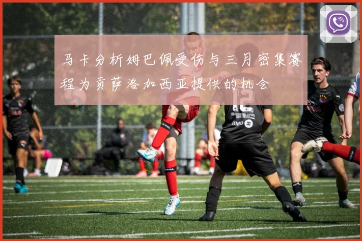 马卡分析姆巴佩受伤与三月密集赛程为贡萨洛加西亚提供的机会
