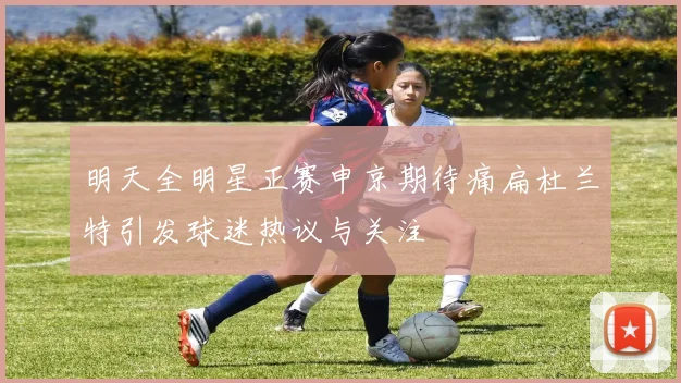 明天全明星正赛申京期待痛扁杜兰特引发球迷热议与关注