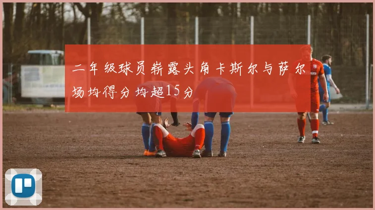 二年级球员崭露头角卡斯尔与萨尔场均得分均超15分