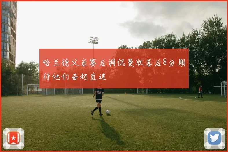 哈兰德父亲赛后调侃曼联落后8分期待他们奋起直追