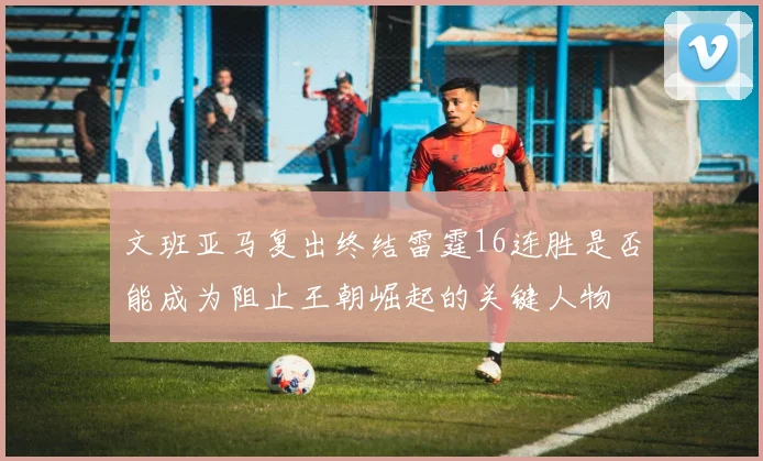 文班亚马复出终结雷霆16连胜是否能成为阻止王朝崛起的关键人物