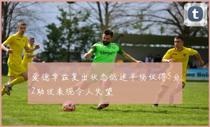 爱德华兹复出状态低迷半场仅得5分2助攻表现令人失望