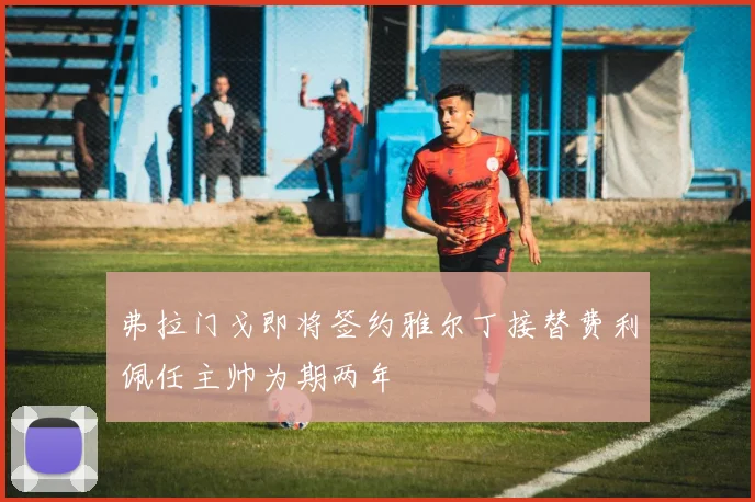 弗拉门戈即将签约雅尔丁接替费利佩任主帅为期两年