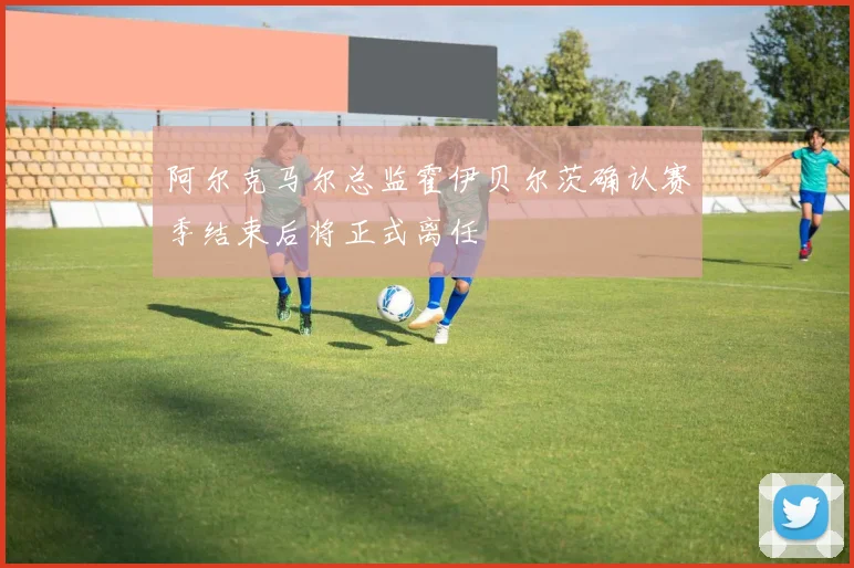 阿尔克马尔总监霍伊贝尔茨确认赛季结束后将正式离任
