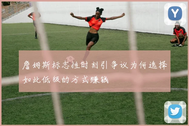 詹姆斯标志性时刻引争议为何选择如此低级的方式赚钱