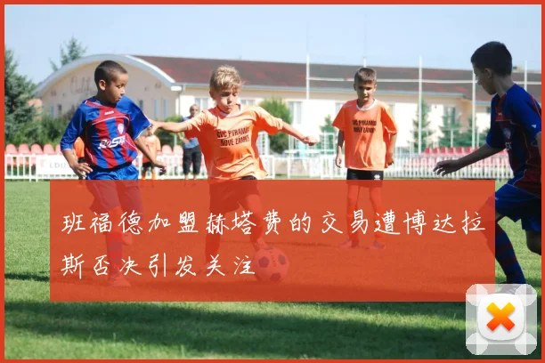 班福德加盟赫塔费的交易遭博达拉斯否决引发关注