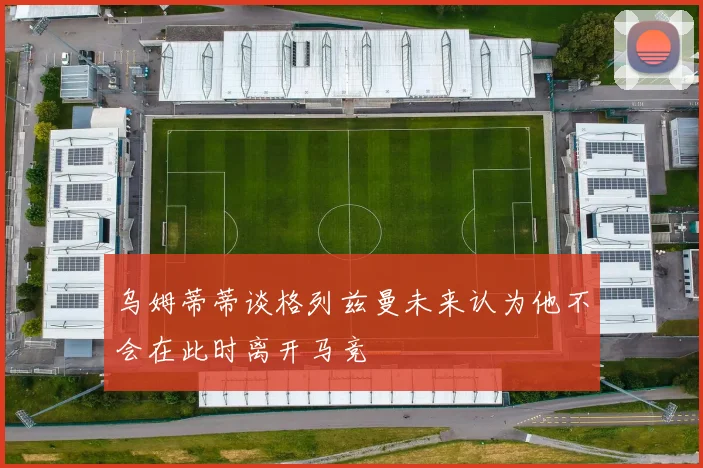 乌姆蒂蒂谈格列兹曼未来认为他不会在此时离开马竞