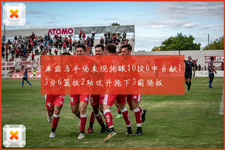 库兹马半场表现抢眼10投6中贡献13分6篮板2助攻并抢下3前场板