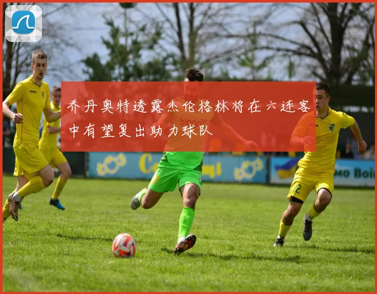 乔丹奥特透露杰伦格林将在六连客中有望复出助力球队